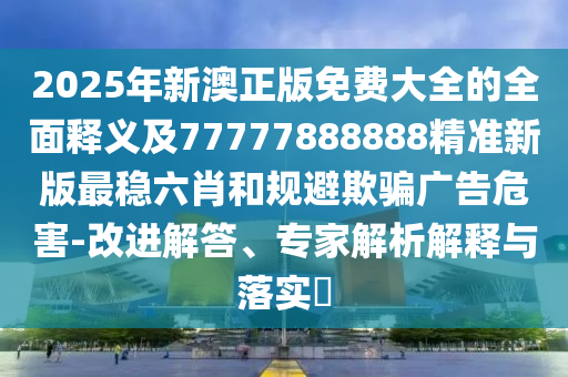 2025年新澳正版免費大全的全面釋義及77777888888精準新版最穩(wěn)六肖和規(guī)避欺騙廣告危害-改進解答、專家解析解釋與落實?