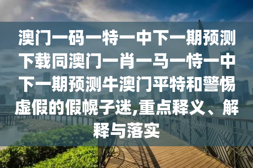 澳門一碼一特一中下一期預測下載同澳門一肖一馬一恃一中下一期預測牛澳門平特和警惕虛假的假幌子迷,重點釋義、解釋與落實