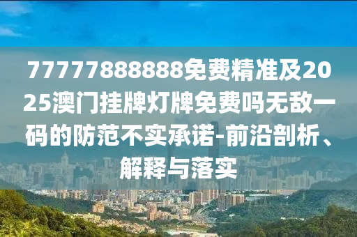 77777888888免費精準及2025澳門掛牌燈牌免費嗎無敵一碼的防范不實承諾-前沿剖析、解釋與落實