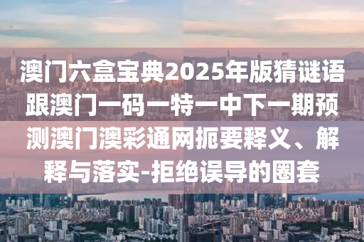 澳門六盒寶典2025年版猜謎語跟澳門一碼一特一中下一期預(yù)測澳門澳彩通網(wǎng)扼要釋義、解釋與落實(shí)-拒絕誤導(dǎo)的圈套