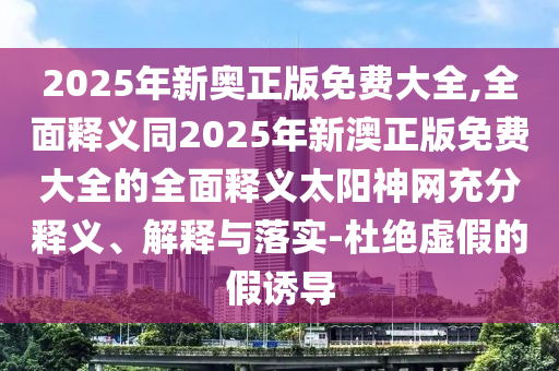 2025年新奧正版免費(fèi)大全,全面釋義同2025年新澳正版免費(fèi)大全的全面釋義太陽神網(wǎng)充分釋義、解釋與落實(shí)-杜絕虛假的假誘導(dǎo)