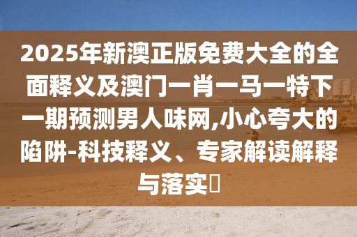 2025年新澳正版免費大全的全面釋義及澳門一肖一馬一特下一期預測男人味網(wǎng),小心夸大的陷阱-科技釋義、專家解讀解釋與落實?