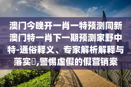 澳門今晚開一肖一特預測同新澳門特一肖下一期預測家野中特-通俗釋義、專家解析解釋與落實?,警惕虛假的假營銷案