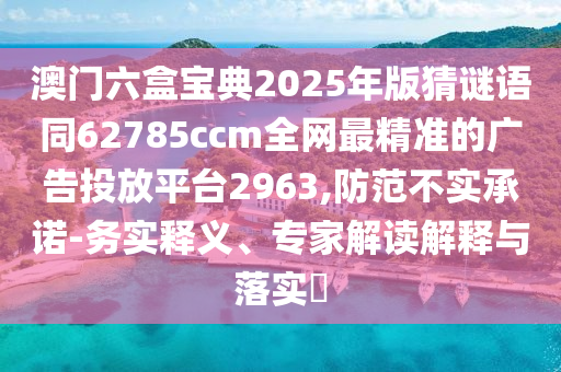 澳門(mén)六盒寶典2025年版猜謎語(yǔ)同62785ccm全網(wǎng)最精準(zhǔn)的廣告投放平臺(tái)2963,防范不實(shí)承諾-務(wù)實(shí)釋義、專(zhuān)家解讀解釋與落實(shí)?