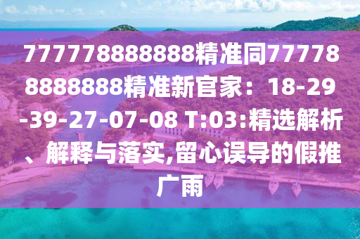 777778888888精準同777788888888精準新官家：18-29-39-27-07-08 T:03:精選解析、解釋與落實,留心誤導(dǎo)的假推廣雨
