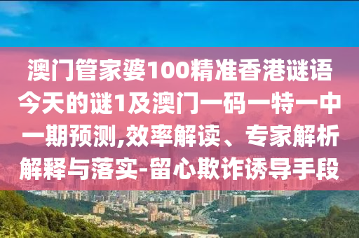 澳門管家婆100精準香港謎語今天的謎1及澳門一碼一特一中一期預(yù)測,效率解讀、專家解析解釋與落實-留心欺詐誘導(dǎo)手段