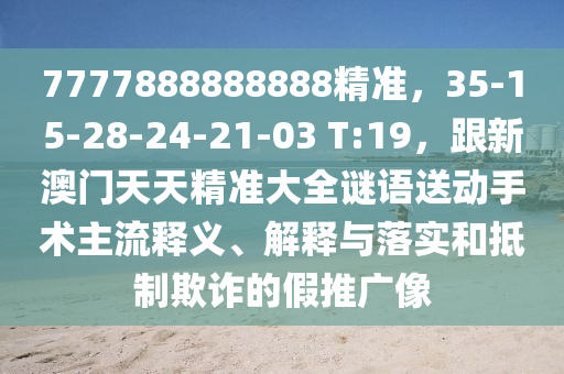 7777888888888精準，35-15-28-24-21-03 T:19，跟新澳門天天精準大全謎語送動手術(shù)主流釋義、解釋與落實和抵制欺詐的假推廣像