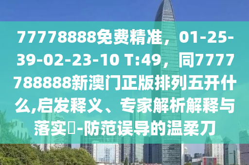 77778888免費精準，01-25-39-02-23-10 T:49，同7777788888新澳門正版排列五開什么,啟發(fā)釋義、專家解析解釋與落實?-防范誤導的溫柔刀