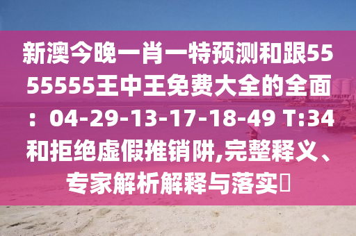 新澳今晚一肖一特預測和跟5555555王中王免費大全的全面：04-29-13-17-18-49 T:34和拒絕虛假推銷阱,完整釋義、專家解析解釋與落實?