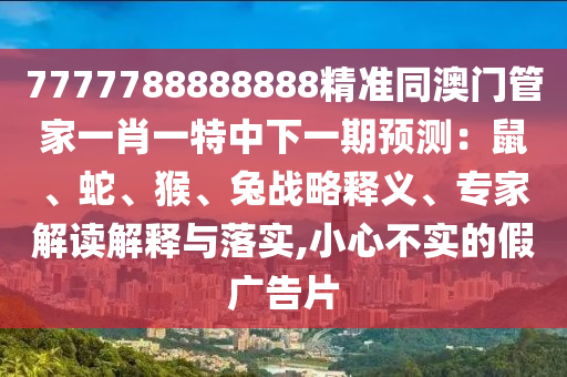 7777788888888精準同澳門管家一肖一特中下一期預測：鼠、蛇、猴、兔戰(zhàn)略釋義、專家解讀解釋與落實,小心不實的假廣告片