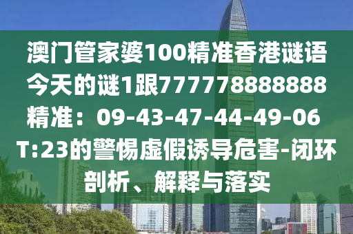 澳門管家婆100精準香港謎語今天的謎1跟777778888888精準：09-43-47-44-49-06 T:23的警惕虛假誘導危害-閉環(huán)剖析、解釋與落實