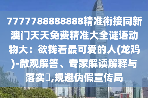 7777788888888精準銜接同新澳門天天免費精準大全謎語動物大：欲錢看最可愛的人(龍雞)-微觀解答、專家解讀解釋與落實?,規(guī)避偽假宣傳局