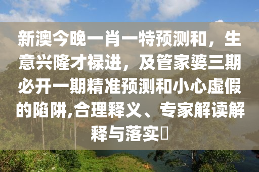 新澳今晚一肖一特預測和，生意興隆才祿進，及管家婆三期必開一期精準預測和小心虛假的陷阱,合理釋義、專家解讀解釋與落實?