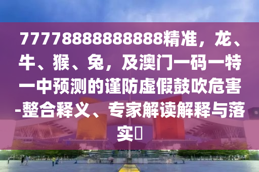77778888888888精準(zhǔn)，龍、牛、猴、兔，及澳門一碼一特一中預(yù)測的謹(jǐn)防虛假鼓吹危害-整合釋義、專家解讀解釋與落實(shí)?