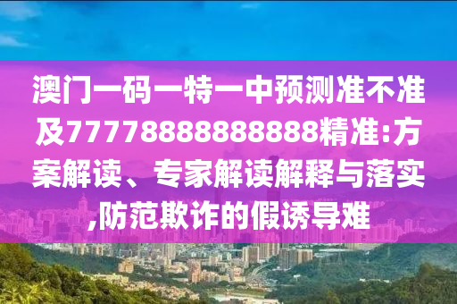 澳門一碼一特一中預(yù)測(cè)準(zhǔn)不準(zhǔn)及77778888888888精準(zhǔn):方案解讀、專家解讀解釋與落實(shí),防范欺詐的假誘導(dǎo)難