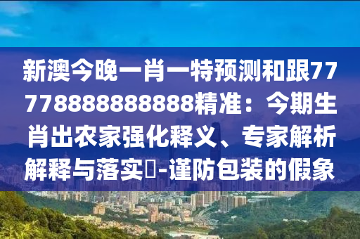 新澳今晚一肖一特預(yù)測(cè)和跟77778888888888精準(zhǔn)：今期生肖出農(nóng)家強(qiáng)化釋義、專家解析解釋與落實(shí)?-謹(jǐn)防包裝的假象