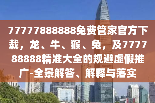 77777888888免費(fèi)管家官方下載，龍、牛、猴、兔，及777788888精準(zhǔn)大全的規(guī)避虛假推廣-全景解答、解釋與落實(shí)