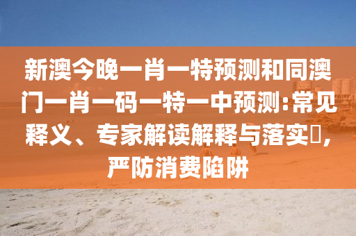 新澳今晚一肖一特預(yù)測(cè)和同澳門一肖一碼一特一中預(yù)測(cè):常見(jiàn)釋義、專家解讀解釋與落實(shí)?,嚴(yán)防消費(fèi)陷阱