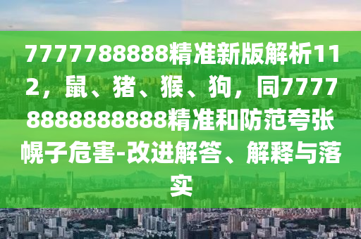 7777788888精準(zhǔn)新版解析112，鼠、豬、猴、狗，同77778888888888精準(zhǔn)和防范夸張幌子危害-改進(jìn)解答、解釋與落實(shí)