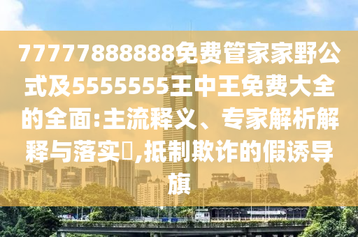 77777888888免費(fèi)管家家野公式及5555555王中王免費(fèi)大全的全面:主流釋義、專家解析解釋與落實(shí)?,抵制欺詐的假誘導(dǎo)旗