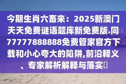 今期生肖六畜來(lái)：2025新澳門天天免費(fèi)謎語(yǔ)題庫(kù)新免費(fèi)版.同77777888888免費(fèi)管家官方下載和小心夸大的陷阱,前沿釋義、專家解析解釋與落實(shí)?
