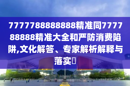 7777788888888精準(zhǔn)同777788888精準(zhǔn)大全和嚴(yán)防消費(fèi)陷阱,文化解答、專家解析解釋與落實(shí)?