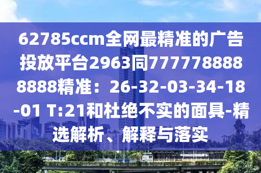 62785ccm全網(wǎng)最精準(zhǔn)的廣告投放平臺(tái)2963同7777788888888精準(zhǔn)：26-32-03-34-18-01 T:21和杜絕不實(shí)的面具-精選解析、解釋與落實(shí)