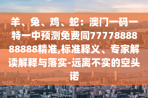 羊、兔、雞、蛇：澳門一碼一特一中預(yù)測(cè)免費(fèi)同7777888888888精準(zhǔn),標(biāo)準(zhǔn)釋義、專家解讀解釋與落實(shí)-遠(yuǎn)離不實(shí)的空頭諾
