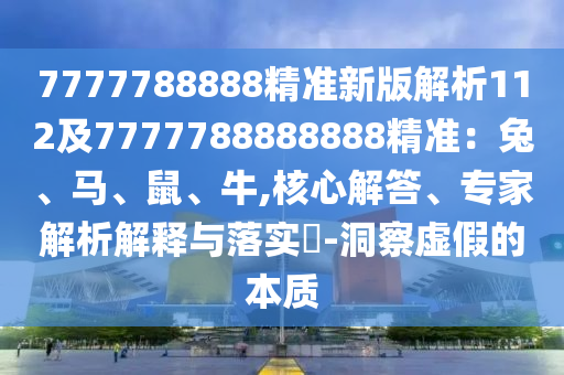 7777788888精準(zhǔn)新版解析112及7777788888888精準(zhǔn)：兔、馬、鼠、牛,核心解答、專家解析解釋與落實(shí)?-洞察虛假的本質(zhì)