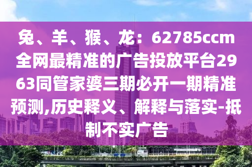 兔、羊、猴、龍：62785ccm全網(wǎng)最精準(zhǔn)的廣告投放平臺2963同管家婆三期必開一期精準(zhǔn)預(yù)測,歷史釋義、解釋與落實(shí)-抵制不實(shí)廣告