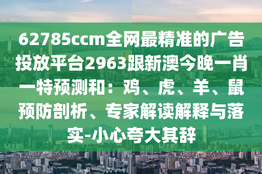 62785ccm全網(wǎng)最精準的廣告投放平臺2963跟新澳今晚一肖一特預測和：雞、虎、羊、鼠預防剖析、專家解讀解釋與落實-小心夸大其辭