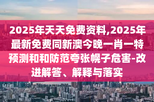 2025年天天免費(fèi)資料,2025年最新免費(fèi)同新澳今晚一肖一特預(yù)測(cè)和和防范夸張幌子危害-改進(jìn)解答、解釋與落實(shí)