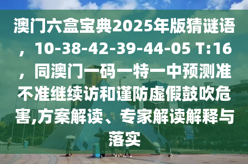 澳門六盒寶典2025年版猜謎語，10-38-42-39-44-05 T:16，同澳門一碼一特一中預測準不準繼續(xù)訪和謹防虛假鼓吹危害,方案解讀、專家解讀解釋與落實