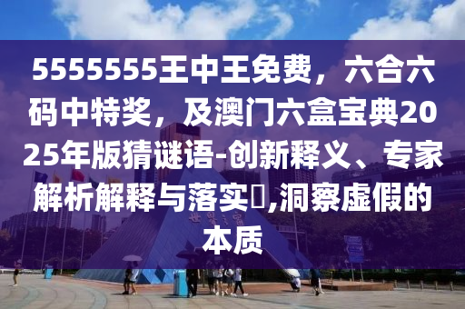5555555王中王免費，六合六碼中特獎，及澳門六盒寶典2025年版猜謎語-創(chuàng)新釋義、專家解析解釋與落實?,洞察虛假的本質(zhì)