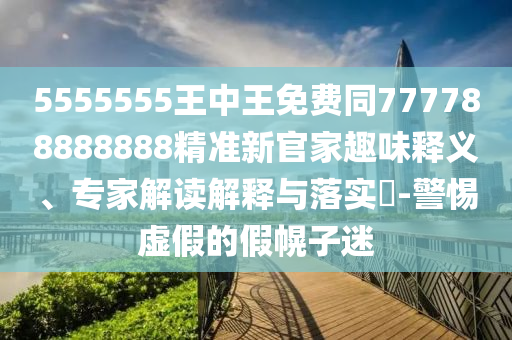 5555555王中王免費同777788888888精準新官家趣味釋義、專家解讀解釋與落實?-警惕虛假的假幌子迷