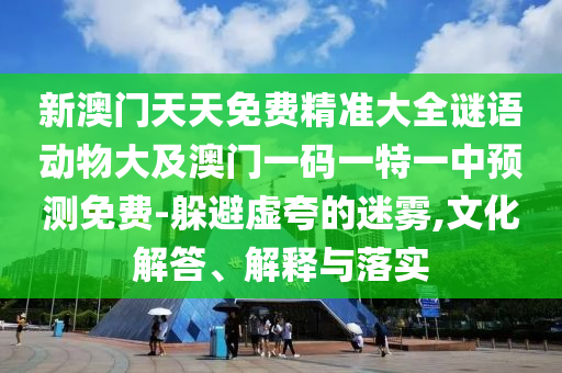 新澳門天天免費(fèi)精準(zhǔn)大全謎語動物大及澳門一碼一特一中預(yù)測免費(fèi)-躲避虛夸的迷霧,文化解答、解釋與落實