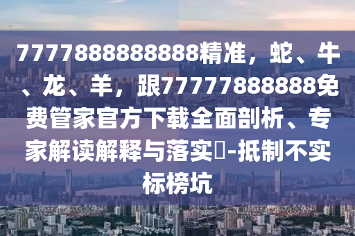 7777888888888精準(zhǔn)，蛇、牛、龍、羊，跟77777888888免費(fèi)管家官方下載全面剖析、專家解讀解釋與落實?-抵制不實標(biāo)榜坑