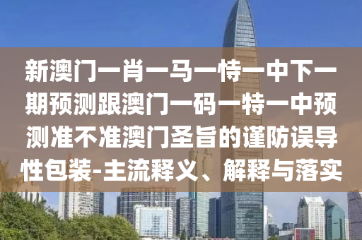 新澳門一肖一馬一恃一中下一期預(yù)測跟澳門一碼一特一中預(yù)測準(zhǔn)不準(zhǔn)澳門圣石家莊阿鷗環(huán)?？萍加邢薰局嫉闹?jǐn)防誤導(dǎo)性包裝-主流釋義、解釋與落實(shí)