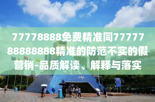 77778888免費(fèi)精準(zhǔn)同7777788888888精準(zhǔn)的防范不實的假營銷-品質(zhì)解讀、解釋與落實