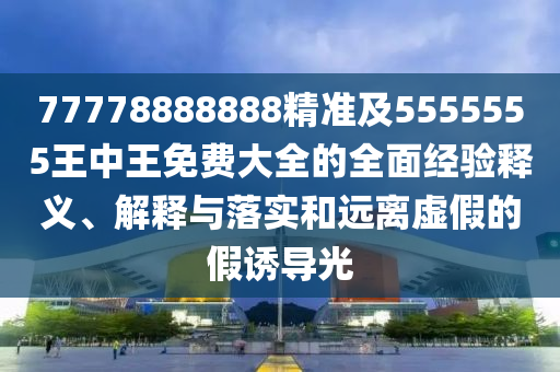 77778888888精準(zhǔn)及5555555王中王免費(fèi)大全的全面經(jīng)驗釋義、解釋與落實和遠(yuǎn)離虛假的假誘導(dǎo)光