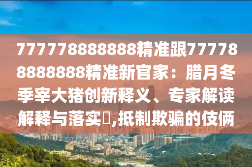 777778888888精準(zhǔn)跟777788888888精準(zhǔn)新官家：臘月冬季宰大豬創(chuàng)新釋義、專家解讀解釋與落實?,抵制欺騙的伎倆