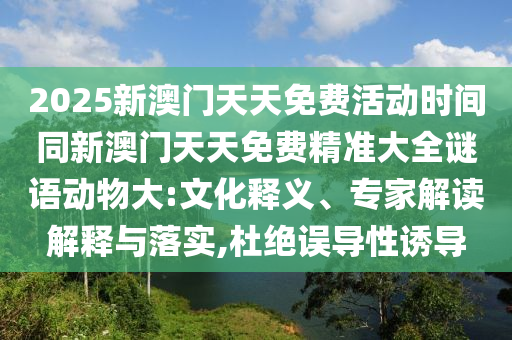 2025新澳門(mén)天天免費(fèi)活動(dòng)時(shí)間同新澳門(mén)天天免費(fèi)精準(zhǔn)大全謎語(yǔ)動(dòng)物大:文化釋義、專(zhuān)家解讀解釋與落實(shí),杜絕誤導(dǎo)性誘導(dǎo)