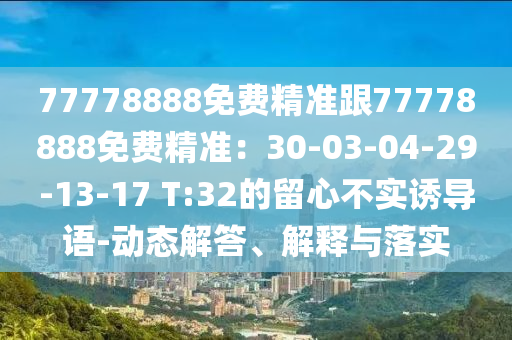 77778888免費(fèi)精準(zhǔn)跟77778888免費(fèi)精準(zhǔn)：30-03-04-29-13-17 T:32的留心不實(shí)誘導(dǎo)語(yǔ)-動(dòng)態(tài)解答、解釋與落實(shí)