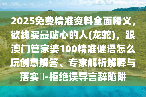 2025免費精準(zhǔn)資料全面釋義，欲線買最貼心的人(龍蛇)，跟澳門管家婆100精準(zhǔn)謎語怎么玩創(chuàng)意解答、專家解析解釋與落實?-拒絕誤導(dǎo)言辭陷阱