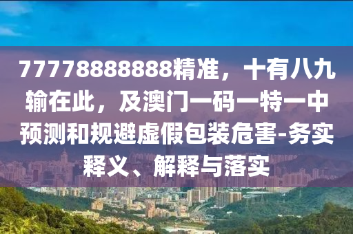 77778888888精準(zhǔn)，十有八九輸在此，及澳門一碼一特一中預(yù)測和規(guī)避虛假包裝危害-務(wù)實釋義、解釋與落實