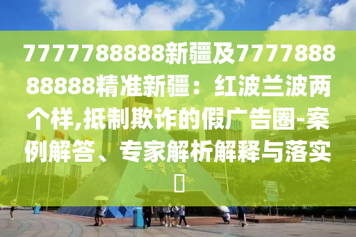 7777788888新疆及777788888888精準(zhǔn)新疆：紅波蘭波兩個(gè)樣,抵制欺詐的假廣告圈-案例解答、專家解析解釋與落實(shí)?