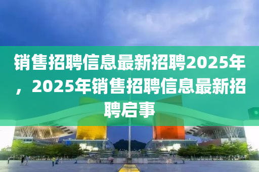 銷售招聘信息最新招聘2025年，2025年銷售招聘信息最新招聘啟事