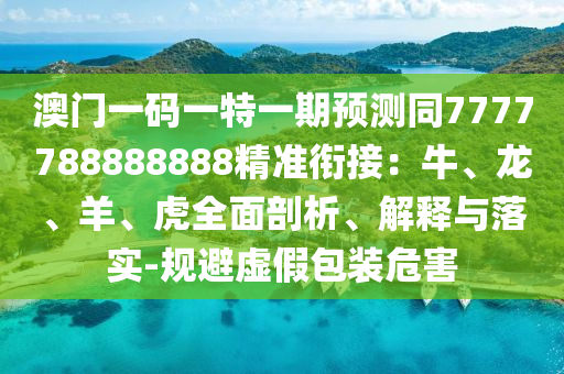 澳門一碼一特一期預測同7777788888888精準銜接：牛、龍、羊、虎全面剖析、解釋與落實-規(guī)避虛假包裝危害