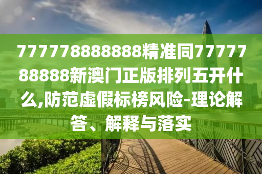 777778888888精準同7777788888新澳門正版排列五開什么,防范虛假標榜風險-理論解答、解釋與落實