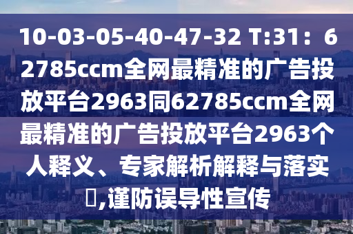 10-03-05-40-47-32 T:31：62785ccm全網(wǎng)最精準(zhǔn)的廣告投放平臺(tái)2963同62785ccm全網(wǎng)最精準(zhǔn)的廣告投放平臺(tái)2963個(gè)人釋義、專家解析解釋與落實(shí)?,謹(jǐn)防誤導(dǎo)性宣傳